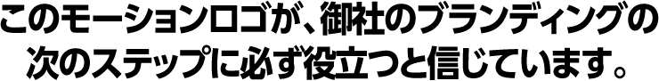 このモーションロゴが、御社のブランディングの次のステップに必ず役立つと信じています。