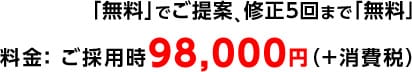 「無料」でご提案、修正5回まで「無料」 料金： ご採用時98,000円（＋消費税）